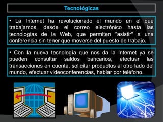 • La Internet ha revolucionado el mundo en el queLa Internet ha revolucionado el mundo en el que
trabajamos, desde el correo electrónico hasta lastrabajamos, desde el correo electrónico hasta las
tecnologías de la Web, que permiten "asistir" a unatecnologías de la Web, que permiten "asistir" a una
conferencia sin tener que moverse del puesto de trabajo.conferencia sin tener que moverse del puesto de trabajo.
• Con la nueva tecnología que nos da la Internet ya seCon la nueva tecnología que nos da la Internet ya se
pueden consultar saldos bancarios, efectuar laspueden consultar saldos bancarios, efectuar las
transacciones en cuenta, solicitar productos al otro lado deltransacciones en cuenta, solicitar productos al otro lado del
mundo, efectuar videoconferencias, hablar por teléfono.mundo, efectuar videoconferencias, hablar por teléfono.
 