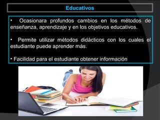 • Ocasionara profundos cambios en los métodos deOcasionara profundos cambios en los métodos de
enseñanza, aprendizaje y en los objetivos educativos.enseñanza, aprendizaje y en los objetivos educativos.
• Permite utilizar métodos didácticos con los cuales elPermite utilizar métodos didácticos con los cuales el
estudiante puede aprender más.estudiante puede aprender más.
• Facilidad para el estudiante obtener informaciónFacilidad para el estudiante obtener información
 