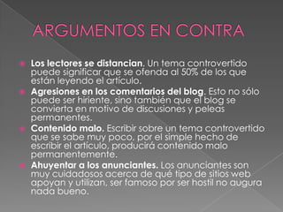    Los lectores se distancian. Un tema controvertido
    puede significar que se ofenda al 50% de los que
    están leyendo el artículo.
   Agresiones en los comentarios del blog. Esto no sólo
    puede ser hiriente, sino también que el blog se
    convierta en motivo de discusiones y peleas
    permanentes.
   Contenido malo. Escribir sobre un tema controvertido
    que se sabe muy poco, por el simple hecho de
    escribir el artículo, producirá contenido malo
    permanentemente.
   Ahuyentar a los anunciantes. Los anunciantes son
    muy cuidadosos acerca de qué tipo de sitios web
    apoyan y utilizan, ser famoso por ser hostil no augura
    nada bueno.
 