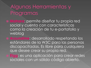 Mahara: permite diseñar tu propia red
  social y cuenta con características
  como la creación de tu e-portafolio y
  weblog
 Aroundme: desarrollado respetando los
  estándares de la W3C para las personas
  discapacitadas. Es libre para cualquiera
  que desee crear su propia red.
 Elgg: es una aplicación para crear redes
  sociales con un sólido código abierto.
 