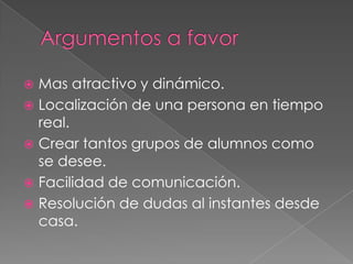  Mas atractivo y dinámico.
 Localización de una persona en tiempo
  real.
 Crear tantos grupos de alumnos como
  se desee.
 Facilidad de comunicación.
 Resolución de dudas al instantes desde
  casa.
 