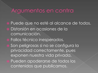  Puede que no esté al alcance de todos.
 Distorsión en ocasiones de la
  comunicación.
 Fallos técnico inesperados.
 Son peligrosas si no se configura la
  privacidad correctamente, pues
  exponen nuestra vida privada.
 Pueden apoderarse de todos los
  contenidos que publicamos.
 