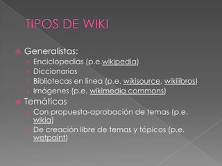    Generalistas:
    ›   Enciclopedias (p.e.wikipedia)
    ›   Diccionarios
    ›   Bibliotecas en linea (p.e. wikisource, wikilibros)
    ›   Imágenes (p.e. wikimedia commons)
   Temáticas
    › Con propuesta-aprobación de temas (p.e.
      wikia)
    › De creación libre de temas y tópicos (p.e.
      wetpaint)
 