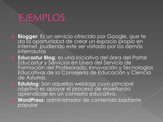    Blogger: Es un servicio ofrecido por Google, que te
    da la oportunidad de crear un espacio propio en
    internet, pudiendo este ser visitado por los demás
    internautas
   Educastur Blog: es una iniciativa del área del Portal
    Educastur y Servicios en Línea del Servicio de
    Formación del Profesorado, Innovación y Tecnologías
    Educativas de la Consejería de Educación y Ciencia
    de Asturias.
   Edublog: Son aquellos weblogs cuyo principal
    objetivo es apoyar el proceso de enseñanza
    aprendizaje en un contexto educativo.
   WordPress: administrador de contenido bastante
    popular
 