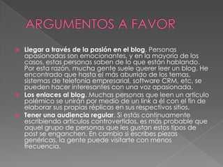    Llegar a través de la pasión en el blog. Personas
    apasionadas son emocionantes, y en la mayoría de los
    casos, estas personas saben de lo que están hablando.
    Por esta razón, mucha gente suele querer leer un blog. He
    encontrado que hasta el más aburrido de los temas,
    sistemas de telefonía empresarial, software CRM, etc, se
    pueden hacer interesantes con una voz apasionada.
   Los enlaces al blog. Muchas personas que leen un artículo
    polémico se unirán por medio de un link a él con el fin de
    elaborar sus propias réplicas en sus respectivos sitios.
   Tener una audiencia regular. Si estás continuamente
    escribiendo artículos controvertidos, es más probable que
    aquel grupo de personas que les gustan estos tipos de
    post se enganchen. En cambio si escribes piezas
    genéricas, la gente puede visitarte con menos
    frecuencia.
 