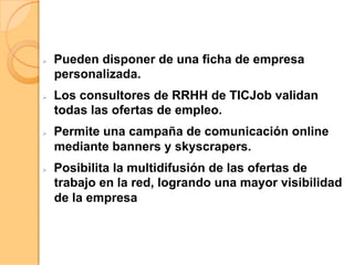 Ø  Pueden disponer de una ficha de empresa
personalizada.
Ø  Los consultores de RRHH de TICJob validan
todas las ofertas de empleo.
Ø  Permite una campaña de comunicación online
mediante banners y skyscrapers.
Ø  Posibilita la multidifusión de las ofertas de
trabajo en la red, logrando una mayor visibilidad
de la empresa
 