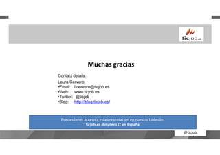 Muchas gracias
Contact details:
@ticjob
Contact details:
Laura Cervero
•Email: l.cervero@ticjob.es
•Web: www.ticjob.es
•Twitter: @ticjob
•Blog: http://blog.ticjob.es/
Puedes tener acceso a esta presentación en nuestro LinkedIn:
ticjob.es -Empleos IT en España
 