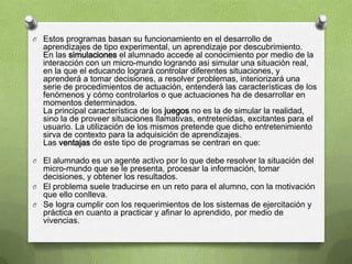 O Estos programas basan su funcionamiento en el desarrollo de
  aprendizajes de tipo experimental, un aprendizaje por descubrimiento.
  En las simulaciones el alumnado accede al conocimiento por medio de la
  interacción con un micro-mundo logrando asi simular una situación real,
  en la que el educando logrará controlar diferentes situaciones, y
  aprenderá a tomar decisiones, a resolver problemas, interiorizará una
  serie de procedimientos de actuación, entenderá las características de los
  fenómenos y cómo controlarlos o que actuaciones ha de desarrollar en
  momentos determinados.
  La principal característica de los juegos no es la de simular la realidad,
  sino la de proveer situaciones llamativas, entretenidas, excitantes para el
  usuario. La utilización de los mismos pretende que dicho entretenimiento
  sirva de contexto para la adquisición de aprendizajes.
  Las ventajas de este tipo de programas se centran en que:

O El alumnado es un agente activo por lo que debe resolver la situación del
  micro-mundo que se le presenta, procesar la información, tomar
  decisiones, y obtener los resultados.
O El problema suele traducirse en un reto para el alumno, con la motivación
  que ello conlleva.
O Se logra cumplir con los requerimientos de los sistemas de ejercitación y
  práctica en cuanto a practicar y afinar lo aprendido, por medio de
  vivencias.
 