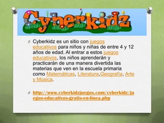 O Cyberkidz es un sitio con juegos
  educativos para niños y niñas de entre 4 y 12
  años de edad. Al entrar a estos juegos
  educativos, los niños aprenderán y
  practicarán de una manera divertida las
  materias que ven en la escuela primaria
  como Matemáticas, Literatura,Geografía, Arte
  y Música.

O http://www.cyberkidzjuegos.com/cyberkidz/ju
  egos-educativos-gratis-en-linea.php
 