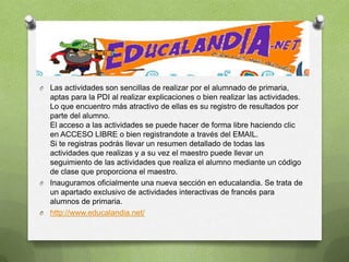O Las actividades son sencillas de realizar por el alumnado de primaria,
  aptas para la PDI al realizar explicaciones o bien realizar las actividades.
  Lo que encuentro más atractivo de ellas es su registro de resultados por
  parte del alumno.
  El acceso a las actividades se puede hacer de forma libre haciendo clic
  en ACCESO LIBRE o bien registrandote a través del EMAIL.
  Si te registras podrás llevar un resumen detallado de todas las
  actividades que realizas y a su vez el maestro puede llevar un
  seguimiento de las actividades que realiza el alumno mediante un código
  de clase que proporciona el maestro.
O Inauguramos oficialmente una nueva sección en educalandia. Se trata de
  un apartado exclusivo de actividades interactivas de francés para
  alumnos de primaria.
O http://www.educalandia.net/
 