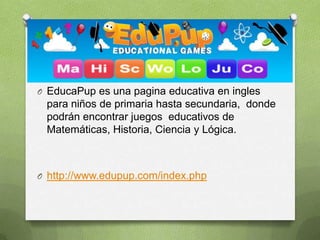O EducaPup es una pagina educativa en ingles
 para niños de primaria hasta secundaria, donde
 podrán encontrar juegos educativos de
 Matemáticas, Historia, Ciencia y Lógica.



O http://www.edupup.com/index.php
 