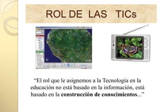 ROL DE LAS TICs




 “El rol que le asignemos a la Tecnología en la
educación no está basado en la información, está
basado en la construcción de conocimientos...”
 