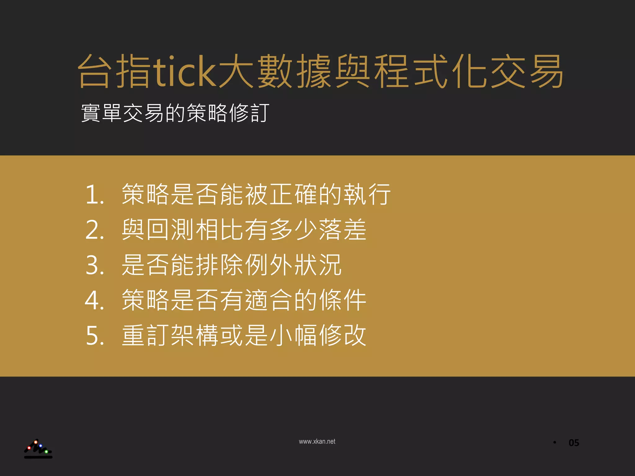 www.xkan.net • 05
1. 策略是否能被正確的執行
2. 與回測相比有多少落差
3. 是否能排除例外狀況
4. 策略是否有適合的條件
5. 重訂架構或是小幅修改
台指tick大數據與程式化交易
實單交易的策略修訂
 