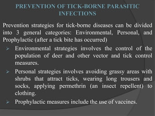 PREVENTION OF TICK-BORNE PARASITIC 
INFECTIONS 
Prevention strategies for tick-borne diseases can be divided 
into 3 general categories: Environmental, Personal, and 
Prophylactic (after a tick bite has occurred) 
 Environmental strategies involves the control of the 
population of deer and other vector and tick control 
measures. 
 Personal strategies involves avoiding grassy areas with 
shrubs that attract ticks, wearing long trousers and 
socks, applying permethrin (an insect repellent) to 
clothing. 
 Prophylactic measures include the use of vaccines. 
 