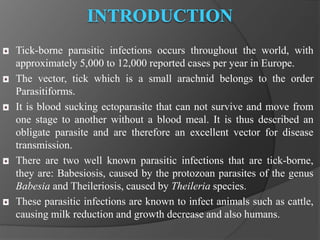 Tick-borne parasitic infections occurs throughout the world, with 
approximately 5,000 to 12,000 reported cases per year in Europe. 
The vector, tick which is a small arachnid belongs to the order 
Parasitiforms. 
It is blood sucking ectoparasite that can not survive and move from 
one stage to another without a blood meal. It is thus described an 
obligate parasite and are therefore an excellent vector for disease 
transmission. 
There are two well known parasitic infections that are tick-borne, 
they are: Babesiosis, caused by the protozoan parasites of the genus 
Babesia and Theileriosis, caused by Theileria species. 
These parasitic infections are known to infect animals such as cattle, 
causing milk reduction and growth decrease and also humans. 
 