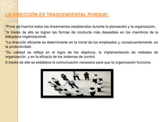 LA DIRECCIÓN ES TRASCENDENTAL PORQUE:

*Pone en marcha todos los lineamientos establecidos durante la planeación y la organización.
*A través de ella se logran las formas de conducta más deseables en los miembros de la
estructura organizacional.
*La dirección eficiente es determinante en la moral de los empleados y, consecuentemente, en
la productividad.
*Su calidad se refleja en el logro de los objetivos, la implementación de métodos de
organización, y en la eficacia de los sistemas de control.
A través de ella se establece la comunicación necesaria para que la organización funcione.
 