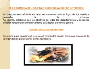 DE LA ARMONÍA DEL OBJETIVO O COORDINACIÓN DE INTERESES:

La dirección será eficiente en tanto se encamine hacia el logro de los objetivos
generales                    de                    la                  empresa.
Así mismo, establece que los objetivos de todos los departamentos y secciones
deberán relacionarse armoniosamente para lograr el objetivo general.


                        IMPERSONALIDAD DE MANDO:

Se refiere a que la autoridad y su ejerció (el mando), surgen como una necesidad de
la organización para obtener ciertos resultados.
 