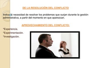 DE LA RESOLUCIÓN DEL CONFLICTO

Indica la necesidad de resolver los problemas que surjan durante la gestión
administrativa, a partir del momento en que aparezcan.

                APROVECHAMIENTO DEL CONFLICTO:
*Experiencia.
*Experimentación.
*Investigación.
 