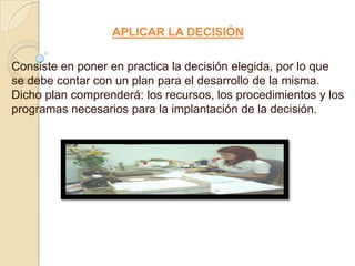 APLICAR LA DECISIÓN

Consiste en poner en practica la decisión elegida, por lo que
se debe contar con un plan para el desarrollo de la misma.
Dicho plan comprenderá: los recursos, los procedimientos y los
programas necesarios para la implantación de la decisión.
 