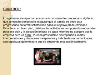 CONTROL:

Los gerentes siempre han encontrado conveniente comprobar o vigilar lo
que sé esta haciendo para asegurar que el trabajo de otros esta
progresando en forma satisfactoria hacia el objetivo predeterminado.
Establecer un buen plan, distribuir las actividades componentes requeridas
para ese plan y la ejecución exitosa de cada miembro no asegura que la
empresa será un éxito . Pueden presentarse discrepancias, malas
interpretaciones y obstáculos inesperados y habrán de ser comunicados
con rapidez al gerente para que se emprenda una acción correctiva.
 
