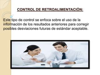 CONTROL DE RETROALIMENTACIÓN:

Este tipo de control se enfoca sobre el uso de la
información de los resultados anteriores para corregir
posibles desviaciones futuras de estándar aceptable.
 