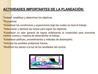 ACTIVIDADES IMPORTANTES DE LA PLANEACIÓN:

*Aclarar, amplificar y determinar los objetivos.
*Pronosticar.
*Establecer las condiciones y suposiciones bajo las cuales se hará el trabajo.
*Seleccionar y declarar las tareas para lograr los objetivos.
*Establecer un plan general de logros enfatizando la creatividad para encontrar
medios nuevos y mejores de desempeñar el trabajo.
*Establecer políticas, procedimientos y métodos de desempeño.
*Anticipar los posibles problemas futuros.
*Modificar los planes a la luz de los resultados del control.
 