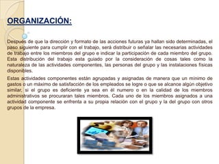 ORGANIZACIÓN:

Después de que la dirección y formato de las acciones futuras ya hallan sido determinadas, el
paso siguiente para cumplir con el trabajo, será distribuir o señalar las necesarias actividades
de trabajo entre los miembros del grupo e indicar la participación de cada miembro del grupo.
Esta distribución del trabajo esta guiado por la consideración de cosas tales como la
naturaleza de las actividades componentes, las personas del grupo y las instalaciones físicas
disponibles.
Estas actividades componentes están agrupadas y asignadas de manera que un mínimo de
gastos o un máximo de satisfacción de los empleados se logre o que se alcance algún objetivo
similar, si el grupo es deficiente ya sea en él numero o en la calidad de los miembros
administrativos se procuraran tales miembros. Cada uno de los miembros asignados a una
actividad componente se enfrenta a su propia relación con el grupo y la del grupo con otros
grupos de la empresa.
 