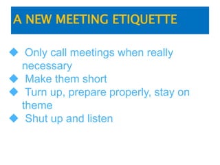 A NEW MEETING ETIQUETTE
 Only call meetings when really
necessary
 Make them short
 Turn up, prepare properly, stay on
theme
 Shut up and listen
 