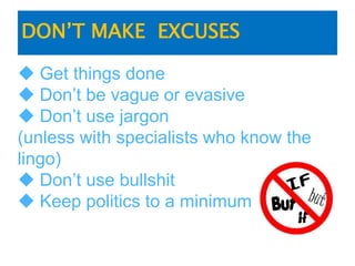 DON’T MAKE EXCUSES
 Get things done
 Don’t be vague or evasive
 Don’t use jargon
(unless with specialists who know the
lingo)
 Don’t use bullshit
 Keep politics to a minimum
 