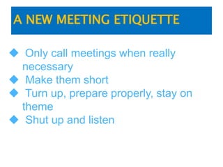A NEW MEETING ETIQUETTE
 Only call meetings when really
necessary
 Make them short
 Turn up, prepare properly, stay on
theme
 Shut up and listen
 