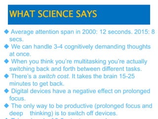 WHAT SCIENCE SAYS
 Average attention span in 2000: 12 seconds. 2015: 8
secs.
 We can handle 3-4 cognitively demanding thoughts
at once.
 When you think you’re multitasking you’re actually
switching back and forth between different tasks.
 There’s a switch cost. It takes the brain 15-25
minutes to get back.
 Digital devices have a negative effect on prolonged
focus.
 The only way to be productive (prolonged focus and
deep thinking) is to switch off devices.
 