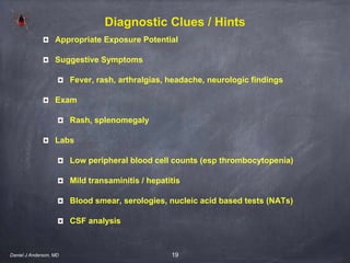 19
Diagnostic Clues / Hints
Appropriate Exposure Potential
Suggestive Symptoms
Fever, rash, arthralgias, headache, neurologic findings
Exam
Rash, splenomegaly
Labs
Low peripheral blood cell counts (esp thrombocytopenia)
Mild transaminitis / hepatitis
Blood smear, serologies, nucleic acid based tests (NATs)
CSF analysis
Daniel J Anderson, MD
 