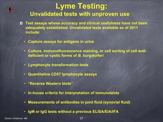 27
Lyme Testing:
Unvalidated tests with unproven use
Test assays whose accuracy and clinical usefulness have not been
adequately established. Unvalidated tests available as of 2011
include:
• Capture assays for antigens in urine
• Culture, immunofluorescence staining, or cell sorting of cell wall-
deficient or cystic forms of B. burgdorferi
• Lymphocyte transformation tests
• Quantitative CD57 lymphocyte assays
• “Reverse Western blots”
• In-house criteria for interpretation of immunoblots
• Measurements of antibodies in joint fluid (synovial fluid)
• IgM or IgG tests without a previous ELISA/EIA/IFA
Daniel J Anderson, MD
 