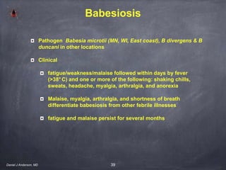 39
Babesiosis
Pathogen Babesia microtii (MN, WI, East coast), B divergens & B
duncani in other locations
Clinical
fatigue/weakness/malaise followed within days by fever
(>38° C) and one or more of the following: shaking chills,
sweats, headache, myalgia, arthralgia, and anorexia
Malaise, myalgia, arthralgia, and shortness of breath
differentiate babesiosis from other febrile illnesses
fatigue and malaise persist for several months
Daniel J Anderson, MD
 