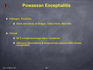 42
Powassan Encephalitis
Pathogen: Flavivirus
Same viral family as Dengue, Yellow Fever, West Nile
Clinical
50 % w focal neurologic signs / symptoms
Olfactory hallucinations & temporal lobe seizures (DDx Herpes
encephalitis)
Daniel J Anderson, MD
 