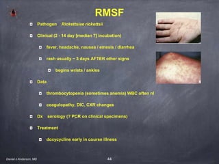 44
RMSF
Pathogen Rickettsiae rickettsii
Clinical (2 - 14 day [median 7] incubation)
fever, headache, nausea / emesis / diarrhea
rash usually ~ 3 days AFTER other signs
begins wrists / ankles
Data
thrombocytopenia (sometimes anemia) WBC often nl
coagulopathy, DIC, CXR changes
Dx serology (? PCR on clinical specimens)
Treatment
doxycycline early in course illness
Daniel J Anderson, MD
 