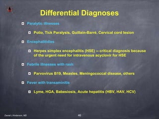 46
Differential Diagnoses
Paralytic illnesses
Polio, Tick Paralysis, Guillain-Barré, Cervical cord lesion
Encephalitidies
Herpes simplex encephalitis (HSE) -- critical diagnosis because
of the urgent need for intravenous acyclovir for HSE
Febrile illnesses with rash
Parvovirus B19, Measles, Meningococcal disease, others
Fever with transaminitis
Lyme, HGA, Babesiosis, Acute hepatitis (HBV, HAV, HCV)
Daniel J Anderson, MD
 