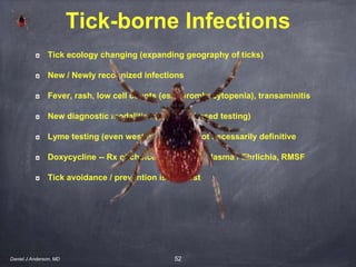 52
Tick-borne Infections
Tick ecology changing (expanding geography of ticks)
New / Newly recognized infections
Fever, rash, low cell counts (esp thrombocytopenia), transaminitis
New diagnostic modalities (esp NAT-based testing)
Lyme testing (even western blot IgM) not necessarily definitive
Doxycycline -- Rx of choice - Lyme, Anaplasma / Ehrlichia, RMSF
Tick avoidance / prevention is the best
Daniel J Anderson, MD
 