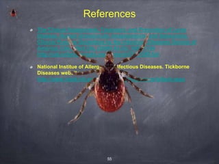 55
References
The Clinical Assessment, Treatment, and Prevention of Lyme
Disease, Human Granulocytic Anaplasmosis, and Babesiosis:
Clinical Practice Guidelines by the Infectious Diseases Society of
America. Clin Infect Dis. (2006) 43 (9): 1089-1134
http://cid.oxfordjournals.org/content/43/9/1089.full
National Institue of Allergy and Infectious Diseases. Tickborne
Diseases website.
http://www.niaid.nih.gov/topics/tickborne/pages/default.aspx
 