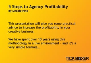5 Steps to Agency Profitability By Debbie Pine This presentation will give you some practical advice to increase the profitability in your  creative business.  We have spent over 10 years using this methodology in a live environment – and it’s a very simple formula… 