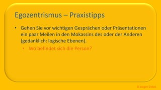 So ticken wir, 17 / 40
Egozentrismus – Praxistipps
• Gehen Sie vor wichtigen Gesprächen oder Präsentationen
ein paar Meilen in den Mokassins des oder der Anderen
(gedanklich: logische Ebenen).
• Wo befindet sich die Person?
© Jürgen Zirbik
 