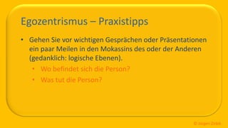 So ticken wir, 18 / 40
Egozentrismus – Praxistipps
• Gehen Sie vor wichtigen Gesprächen oder Präsentationen
ein paar Meilen in den Mokassins des oder der Anderen
(gedanklich: logische Ebenen).
• Wo befindet sich die Person?
• Was tut die Person?
© Jürgen Zirbik
 