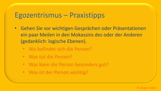 So ticken wir, 20 / 40
Egozentrismus – Praxistipps
• Gehen Sie vor wichtigen Gesprächen oder Präsentationen
ein paar Meilen in den Mokassins des oder der Anderen
(gedanklich: logische Ebenen).
• Wo befindet sich die Person?
• Was tut die Person?
• Was kann die Person besonders gut?
• Was ist der Person wichtig?
© Jürgen Zirbik
 