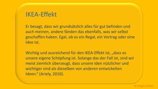 So ticken wir, 25 / 40
IKEA-Effekt
Er besagt, dass wir grundsätzlich alles für gut befinden und
auch meinen, andere fänden das ebenfalls, was wir selbst
geschaffen haben. Egal, ob es ein Regal, ein Vortrag oder eine
Idee ist.
Wichtig und ausreichend für den IKEA-Effekt ist, „dass es
unsere eigene Schöpfung ist. Solange das der Fall ist, sind wir
meist ziemlich überzeugt, dass unsere Iden nützlicher und
wichtiger sind als dieselben von anderen entwickelten
Ideen.“ (Ariely, 2010).
© Jürgen Zirbik
 