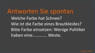 So ticken wir, 35 / 40
Antworten Sie spontan
Welche Farbe hat Schnee?
Wie ist die Farbe eines Brautkleides?
Bitte Farbe einsetzen: Wenige Politiker
haben eine............ Weste.
© Jürgen Zirbik
 