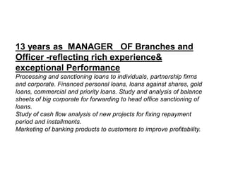 13 years as MANAGER OF Branches and
Officer -reflecting rich experience&
exceptional Performance
Processing and sanctioning loans to individuals, partnership firms
and corporate. Financed personal loans, loans against shares, gold
loans, commercial and priority loans. Study and analysis of balance
sheets of big corporate for forwarding to head office sanctioning of
loans.
Study of cash flow analysis of new projects for fixing repayment
period and installments.
Marketing of banking products to customers to improve profitability.
 