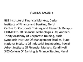 VISITING FACULTY

BLB Institute of Financial Markets, Dadar
Institute of Finance and Banking, Nerul
Centre for Corporate Training and Research, Belapur
FTKMC Ltd. Of Financial Technologies Ltd, Andheri
Trinity Academy Of Corporate Training, Kurla
Symbiosis Institute Of Management Studies, Pune
National Institute Of Industrial Engineering, Powai
Adroit Institute Of Financial Markets, Kandhivali
SIES College Of Banking & Finance Studies, Nerul
 