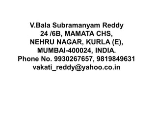 V.Bala Subramanyam Reddy
      24 /6B, MAMATA CHS,
   NEHRU NAGAR, KURLA (E),
     MUMBAI-400024, INDIA.
Phone No. 9930267657, 9819849631
    vakati_reddy@yahoo.co.in
 