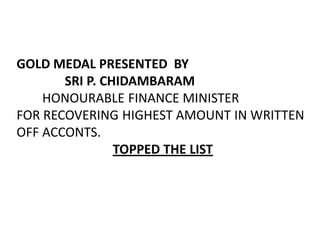 GOLD MEDAL PRESENTED BY
       SRI P. CHIDAMBARAM
    HONOURABLE FINANCE MINISTER
FOR RECOVERING HIGHEST AMOUNT IN WRITTEN
OFF ACCONTS.
                TOPPED THE LIST
 
