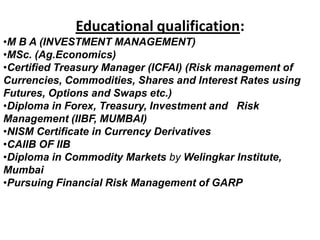 Educational qualification:
•M B A (INVESTMENT MANAGEMENT)
•MSc. (Ag.Economics)
•Certified Treasury Manager (ICFAI) (Risk management of
Currencies, Commodities, Shares and Interest Rates using
Futures, Options and Swaps etc.)
•Diploma in Forex, Treasury, Investment and Risk
Management (IIBF, MUMBAI)
•NISM Certificate in Currency Derivatives
•CAIIB OF IIB
•Diploma in Commodity Markets by Welingkar Institute,
Mumbai
•Pursuing Financial Risk Management of GARP
 